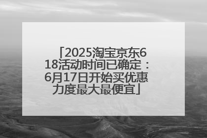 2025淘宝京东618活动时间已确定：6月17日开始买优惠力度最大最便宜