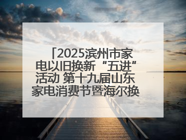 2025滨州市家电以旧换新“五进”活动 第十九届山东家电消费节暨海尔换新万里 行山东站全面启动
