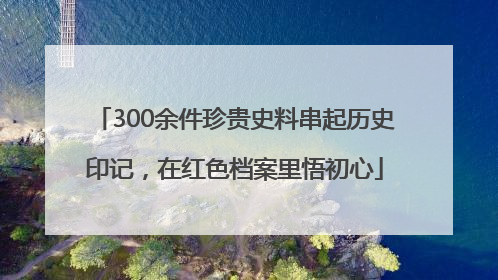 300余件珍贵史料串起历史印记，在红色档案里悟初心
