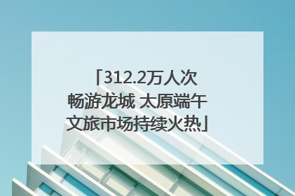 312.2万人次畅游龙城 太原端午文旅市场持续火热