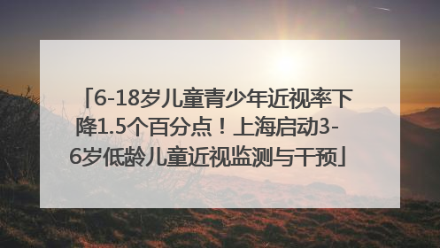 6-18岁儿童青少年近视率下降1.5个百分点！上海启动3-6岁低龄儿童近视监测与干预