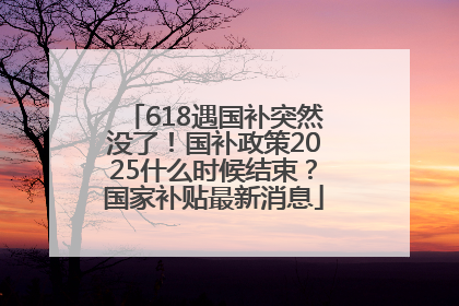 618遇国补突然没了！国补政策2025什么时候结束？国家补贴最新消息