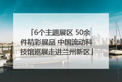 6个主题展区 50余件精彩展品 中国流动科技馆巡展走进兰州新区