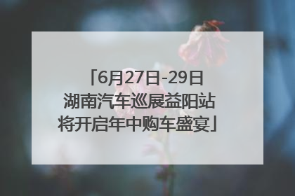6月27日-29日 湖南汽车巡展益阳站将开启年中购车盛宴